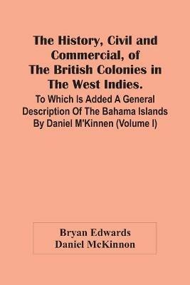 The History, Civil And Commercial, Of The British Colonies In The West Indies. To Which Is Added A General Description Of The Bahama Islands By Daniel M'Kinnen (Volume I) - Bryan Edwards,Daniel McKinnon - cover