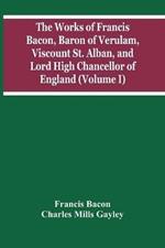 The Works Of Francis Bacon, Baron Of Verulam, Viscount St. Alban, And Lord High Chancellor Of England (Volume I)