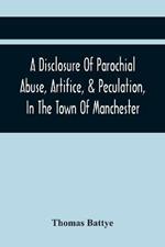 A Disclosure Of Parochial Abuse, Artifice, & Peculation, In The Town Of Manchester; Which Have Been The Means Of Burthening The Inhabitants With The Present Enormous Parish Rates: Which Other Existing Impositions Of Office, In A Variety Of Facts, Exhibiting The Cruel And Inhuman Conduct Of The Hireling Officers Of The Town, Towards The Poor. To Which Is Added, A Book Of County Rates, Shewing The E