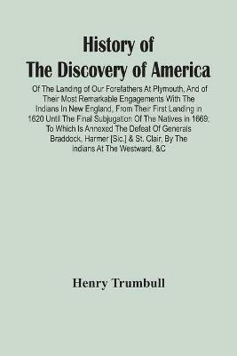 History Of The Discovery Of America: Of The Landing Of Our Forefathers At Plymouth, And Of Their Most Remarkable Engagements With The Indians In New England, From Their First Landing In 1620 Until The Final Subjugation Of The Natives In 1669; To Which Is Annexed The Defeat Of Generals Braddoc - Henry Trumbull - cover