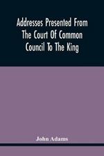 Addresses Presented From The Court Of Common Council To The King, On His Majesty'S Accession To The Throne: And On Various Other Occasions, And His Answers. Resolutions Of The Court Granting The Freedom Of The City To Several Noble Personages, With Their Answers. Instructions At Different Times To The Representatives Of The City In Parliament; Petitions To Parli