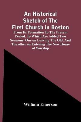 An Historical Sketch Of The First Church In Boston, From Its Formation To The Present Period. To Which Are Added Two Sermons, One On Leaving The Old, And The Other On Entering The New House Of Worship - William Emerson - cover