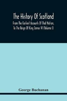 The History Of Scotland: From The Earliest Accounts Of That Nation, To The Reign Of King James Vi (Volume I) - George Buchanan - cover