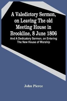 A Valedictory Sermon, On Leaving The Old Meeting House In Brookline, 8 June 1806; And A Dedicatory Sermon, On Entering The New House Of Worship - John Pierce - cover