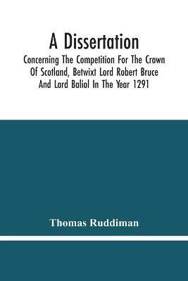 A Dissertation; Concerning The Competition For The Crown Of Scotland, Betwixt Lord Robert Bruce And Lord Baliol In The Year 1291; Wherein Is Proved, That By The Laws Of God And Of Nature, By The Civil Feudal Laws, And Particularly By The Fundamental Law And - Thomas Ruddiman - cover