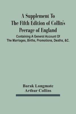 A Supplement To The Fifth Edition Of Collin'S Peerage Of England; Containing A General Account Of The Marriages, Births, Promotions, Deaths, &C. - Barak Longmate,Arthur Collins - cover