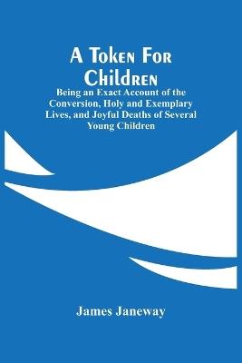 A Token For Children: Being An Exact Account Of The Conversion, Holy And Exemplary Lives, And Joyful Deaths Of Several Young Children - James Janeway - cover