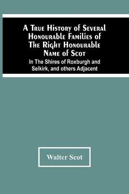A True History Of Several Honourable Families Of The Right Honourable Name Of Scot, In The Shires Of Roxburgh And Selkirk, And Others Adjacent. - Walter Scot - cover