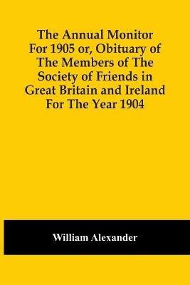 The Annual Monitor For 1905 Or, Obituary Of The Members Of The Society Of Friends In Great Britain And Ireland For The Year 1904 - William Alexander - cover