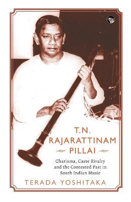 T.N. Rajarattinam Pillai Charisma, Caste Rivalry and the Contested Past in South Indian Music - Terada Yoshitaka - cover