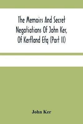 The Memoirs And Secret Negotiations Of John Ker, Of Kerfland Efq (Part Ii) - John Ker - cover
