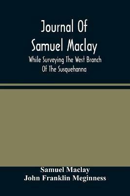 Journal Of Samuel Maclay, While Surveying The West Branch Of The Susquehanna, The Sinnemahoning And The Allegheny Rivers, In 1790 - Samuel Maclay,John Franklin Meginness - cover