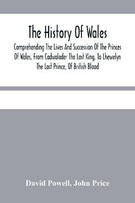 The History Of Wales.: Comprehending The Lives And Succession Of The Princes Of Wales, From Cadwalader The Last King, To Lhewelyn The Last Prince, Of British Blood.: With A Short Account Of The Affairs Of Wales, Under The Kings Of England. - David Powell,John Price - cover