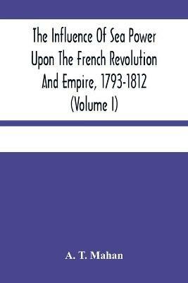 The Influence Of Sea Power Upon The French Revolution And Empire, 1793-1812 (Volume I) - A T Mahan - cover