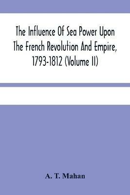 The Influence Of Sea Power Upon The French Revolution And Empire, 1793-1812 (Volume II) - A T Mahan - cover