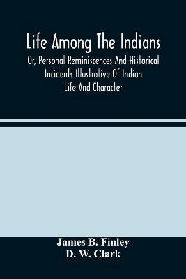 Life Among The Indians: Or, Personal Reminiscences And Historical Incidents Illustrative Of Indian Life And Character - James B Finley,D W Clark - cover