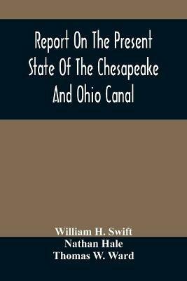 Report On The Present State Of The Chesapeake And Ohio Canal: The Estimated Cost Of Completing It To Cumberland, And The Prospects Of Income To Be Derived From The Transportation Upon It Of The Coal And Iron Of The Mines In Alleghany County - William H Swift,Nathan Hale - cover