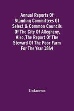 Annual Reports Of Standing Committees Of Select & Common Councils Of The City Of Allegheny, Also, The Report Of The Steward Of The Poor Farm For The Year 1864