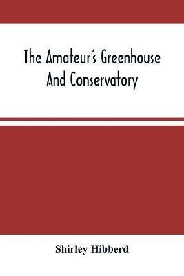 The Amateur'S Greenhouse And Conservatory: A Handy Guide To The Construction And Management Of Planthouses, And The Selection, Cultivation, And Improvement Of Ornamental Greenhouse And Conservatory Plants - Shirley Hibberd - cover