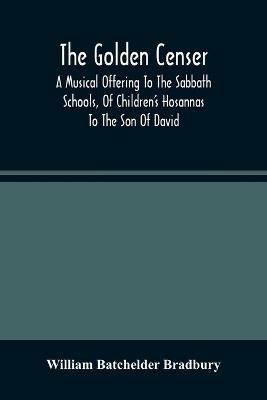 The Golden Censer: A Musical Offering To The Sabbath Schools, Of Children'S Hosannas To The Son Of David - William Batchelder Bradbury - cover