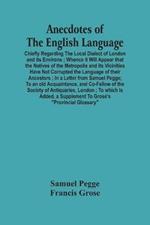 Anecdotes Of The English Language: Chiefly Regarding The Local Dialect Of London And Its Environs; Whence It Will Appear That The Natives Of The Metropolis And Its Vicinities Have Not Corrupted The Language Of Their Ancestors; In A Letter From Samuel Pegge; To An Old Acquaintance, And Co-Fe