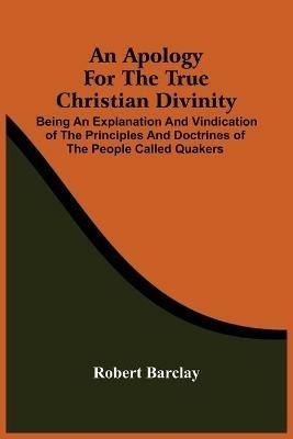 An Apology For The True Christian Divinity: Being An Explanation And Vindication Of The Principles And Doctrines Of The People Called Quakers - Robert Barclay - cover