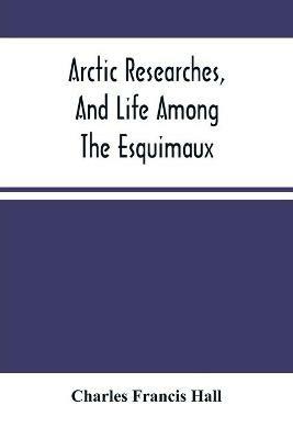 Arctic Researches, And Life Among The Esquimaux: Being The Narrative Of An Expedition In Search Of Sir John Franklin, In The Years 1860, 1861, And 1862 - Charles Francis Hall - cover