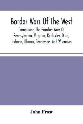 Border Wars Of The West: Comprising The Frontier Wars Of Pennsylvania, Virginia, Kentucky, Ohio, Indiana, Illinois, Tennessee, And Wisconsin; And Embracing Individual Adventures Among The Indians, And Exploits Of Boone, Kenton, Clark, Logan, Brady, Poe, Morgan, The Whetzels, And O - John Frost - cover