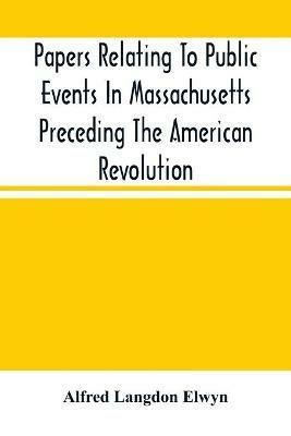 Papers Relating To Public Events In Massachusetts Preceding The American Revolution - Alfred Langdon Elwyn - cover