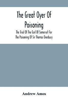 The Great Oyer Of Poisoning: The Trial Of The Earl Of Somerset For The Poisoning Of Sir Thomas Overbury, In The Tower Of London, And Various Matters Connected Therewith, From Contemporary Mss - Andrew Amos - cover