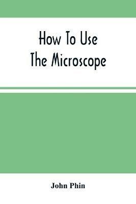 How To Use The Microscope; Being Practical Hints On The Selection And Use Of That Instrument, Intended For Beginners - John Phin - cover