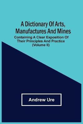A Dictionary Of Arts, Manufactures And Mines: Containing A Clear Exposition Of Their Principles And Practice (Volume Ii) - Andrew Ure - cover
