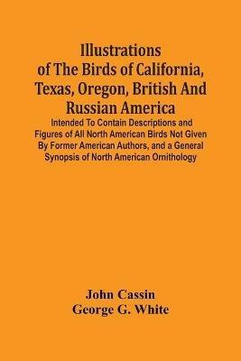 Illustrations Of The Birds Of California, Texas, Oregon, British And Russian America.: Intended To Contain Descriptions And Figures Of All North American Birds Not Given By Former American Authors, And A General Synopsis Of North American Ornithology - John Cassin,George G White - cover