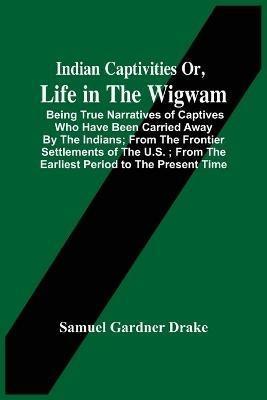 Indian Captivities Or, Life In The Wigwam; Being True Narratives Of Captives Who Have Been Carried Away By The Indians; From The Frontier Settlements Of The U.S.; From The Earliest Period To The Present Time - Samuel Gardner Drake - cover