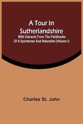 A Tour In Sutherlandshire: With Extracts From The Fieldbooks Of A Sportsman And Naturalist (Volume I) - Charles St John - cover