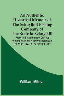 An Authentic Historical Memoir Of The Schuylkill Fishing Company Of The State In Schuylkill: From Its Establishment On That Romantic Stream, Near Philadelphia, In The Year 1732, To The Present Time - William Milnor - cover