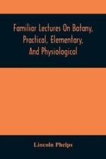 Familiar Lectures On Botany, Practical, Elementary, And Physiological: With An Appendix, Containing Descriptions Of The Plants Of The United States And Exotics, &C. For The Use Of Seminaries And Private Students