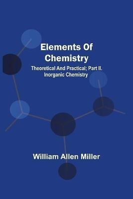 Elements Of Chemistry; Theoretical And Practical; Part Ii. Inorganic Chemistry - William Allen Miller - cover