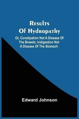 Results Of Hydropathy; Or, Constipation Not A Disease Of The Bowels; Indigestion Not A Disease Of The Stomach - Edward Johnson - cover