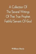 A Collection Of The Several Writings Of That True Prophet Faithful Servant Of God, And Sufferer For The Testimony Of Jesus, William Bayly Who Finished His Testimony And Laid Down His Head In Peace With The Lord, The First Day Of The Fourth Month, In The Year