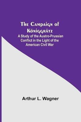 The Campaign Of Koeniggratz: A Study Of The Austro-Prussian Conflict In The Light Of The American Civil War - Arthur L Wagner - cover