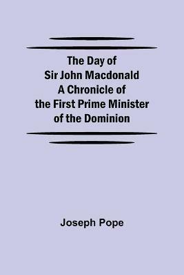 The Day of Sir John Macdonald A Chronicle of the First Prime Minister of the Dominion - Joseph Pope - cover