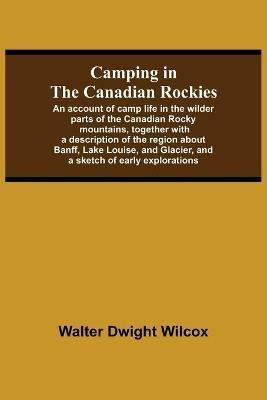 Camping In The Canadian Rockies; An Account Of Camp Life In The Wilder Parts Of The Canadian Rocky Mountains, Together With A Description Of The Region About Banff, Lake Louise, And Glacier, And A Sketch Of Early Explorations. - Walter Dwight Wilcox - cover