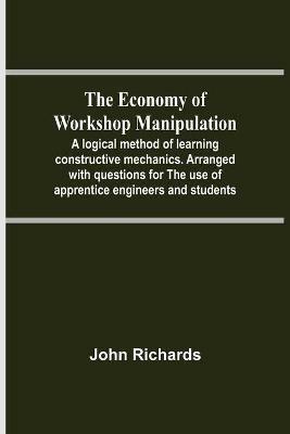 The Economy Of Workshop Manipulation; A Logical Method Of Learning Constructive Mechanics. Arranged With Questions For The Use Of Apprentice Engineers And Students - John Richards - cover