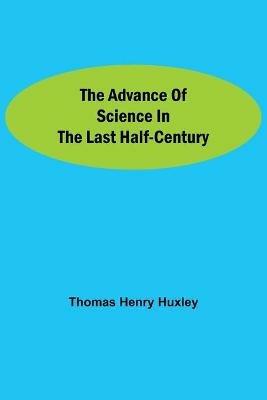 The Advance of Science in the Last Half-Century - Thomas Henry Huxley - cover