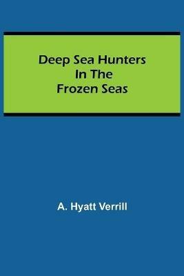 Deep Sea Hunters in the Frozen Seas - A Hyatt Verrill - cover