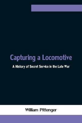 Capturing a Locomotive: A History of Secret Service in the Late War - William Pittenger - cover