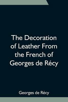 The Decoration of Leather From the French of Georges de Recy - Georges de Recy - cover