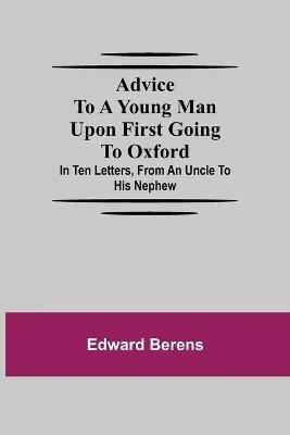 Advice To A Young Man Upon First Going To Oxford; In Ten Letters, From An Uncle To His Nephew - Edward Berens - cover