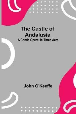 The Castle Of Andalusia; A Comic Opera, In Three Acts - John O'Keeffe - cover